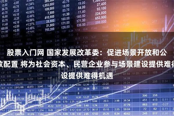 股票入门网 国家发展改革委：促进场景开放和公平高效配置 将为社会资本、民营企业参与场景建设提供难得机遇